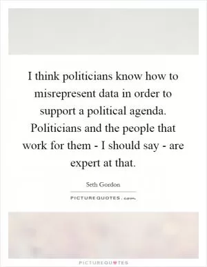 I think politicians know how to misrepresent data in order to support a political agenda. Politicians and the people that work for them - I should say - are expert at that Picture Quote #1