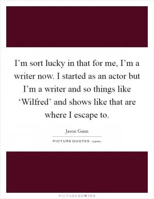 I’m sort lucky in that for me, I’m a writer now. I started as an actor but I’m a writer and so things like ‘Wilfred’ and shows like that are where I escape to Picture Quote #1