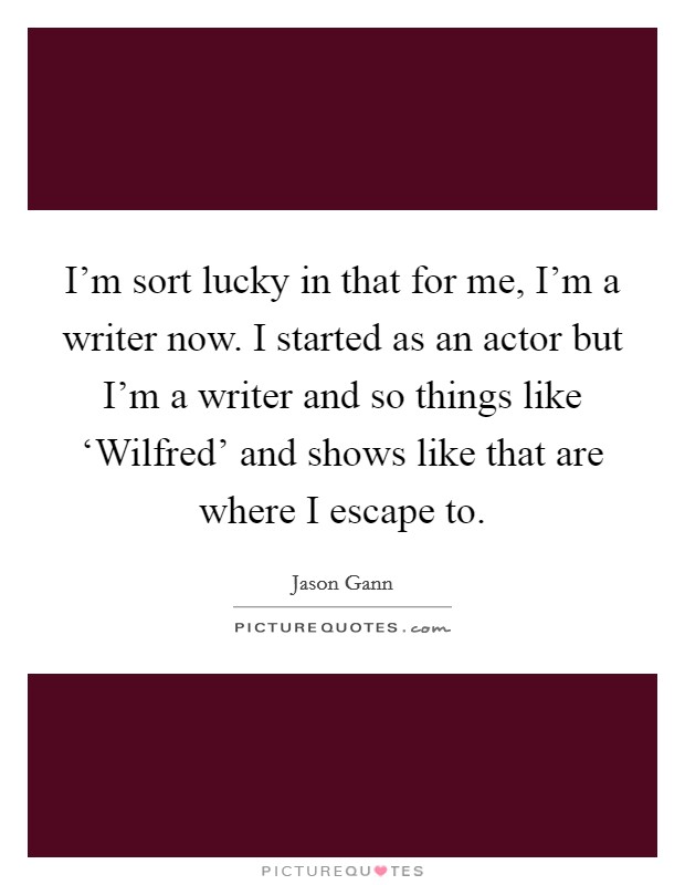 I'm sort lucky in that for me, I'm a writer now. I started as an actor but I'm a writer and so things like ‘Wilfred' and shows like that are where I escape to Picture Quote #1