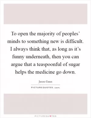 To open the majority of peoples’ minds to something new is difficult. I always think that, as long as it’s funny underneath, then you can argue that a teaspoonful of sugar helps the medicine go down Picture Quote #1