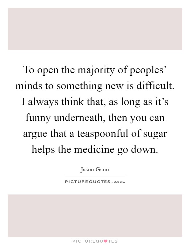 To open the majority of peoples' minds to something new is difficult. I always think that, as long as it's funny underneath, then you can argue that a teaspoonful of sugar helps the medicine go down Picture Quote #1