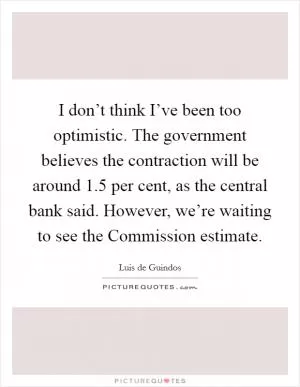 I don’t think I’ve been too optimistic. The government believes the contraction will be around 1.5 per cent, as the central bank said. However, we’re waiting to see the Commission estimate Picture Quote #1