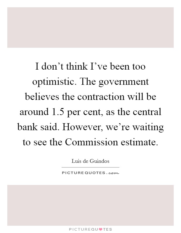 I don't think I've been too optimistic. The government believes the contraction will be around 1.5 per cent, as the central bank said. However, we're waiting to see the Commission estimate Picture Quote #1
