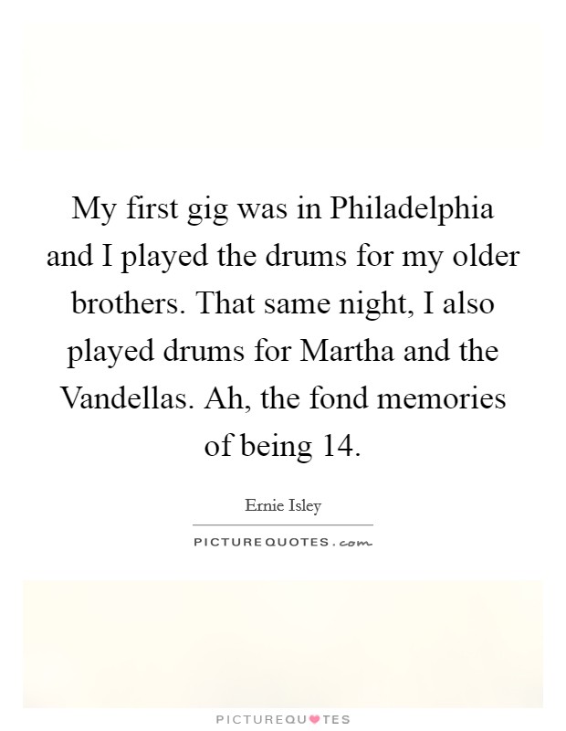 My first gig was in Philadelphia and I played the drums for my older brothers. That same night, I also played drums for Martha and the Vandellas. Ah, the fond memories of being 14 Picture Quote #1