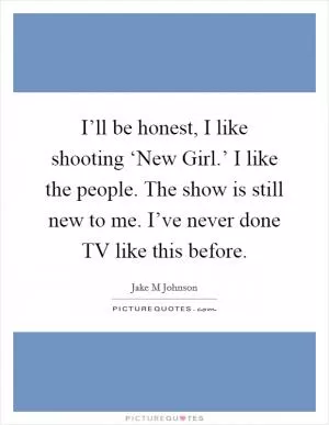 I’ll be honest, I like shooting ‘New Girl.’ I like the people. The show is still new to me. I’ve never done TV like this before Picture Quote #1