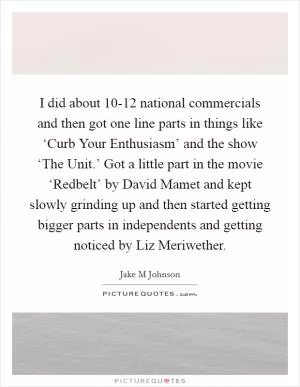 I did about 10-12 national commercials and then got one line parts in things like ‘Curb Your Enthusiasm’ and the show ‘The Unit.’ Got a little part in the movie ‘Redbelt’ by David Mamet and kept slowly grinding up and then started getting bigger parts in independents and getting noticed by Liz Meriwether Picture Quote #1