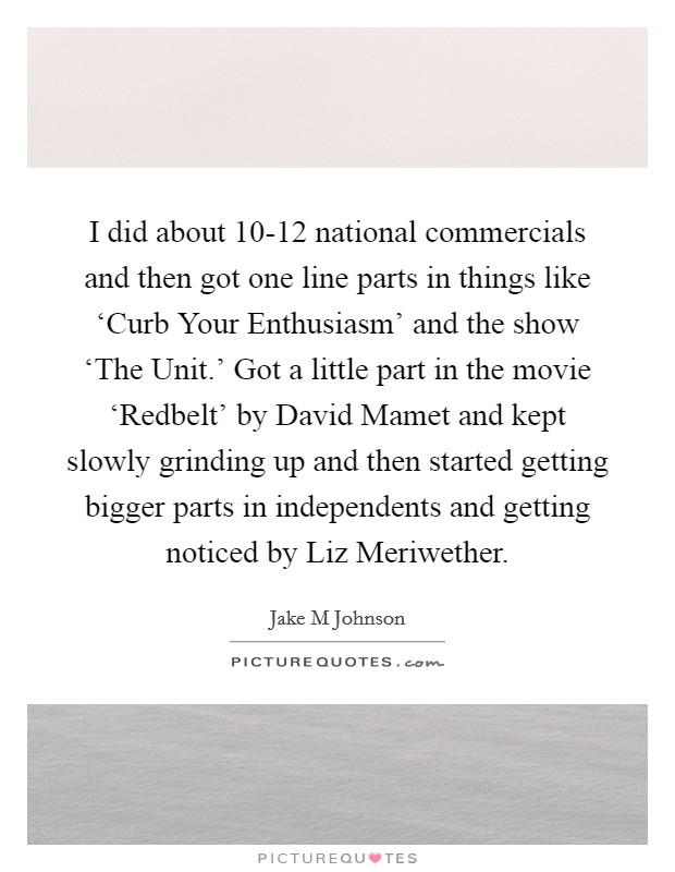 I did about 10-12 national commercials and then got one line parts in things like ‘Curb Your Enthusiasm' and the show ‘The Unit.' Got a little part in the movie ‘Redbelt' by David Mamet and kept slowly grinding up and then started getting bigger parts in independents and getting noticed by Liz Meriwether Picture Quote #1