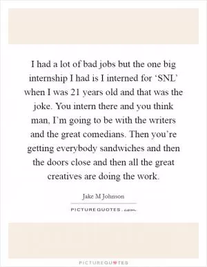 I had a lot of bad jobs but the one big internship I had is I interned for ‘SNL’ when I was 21 years old and that was the joke. You intern there and you think man, I’m going to be with the writers and the great comedians. Then you’re getting everybody sandwiches and then the doors close and then all the great creatives are doing the work Picture Quote #1