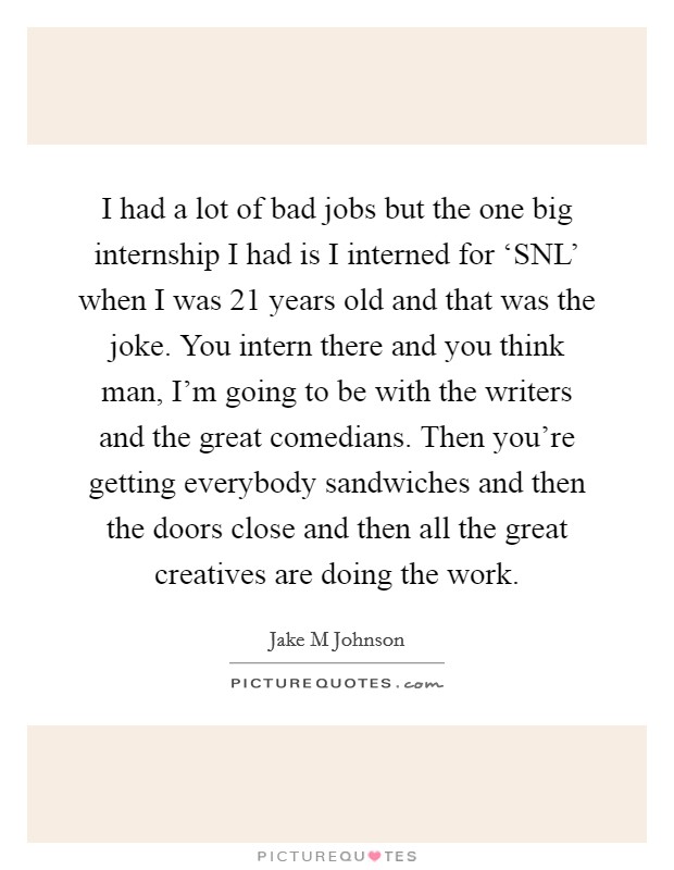 I had a lot of bad jobs but the one big internship I had is I interned for ‘SNL' when I was 21 years old and that was the joke. You intern there and you think man, I'm going to be with the writers and the great comedians. Then you're getting everybody sandwiches and then the doors close and then all the great creatives are doing the work Picture Quote #1