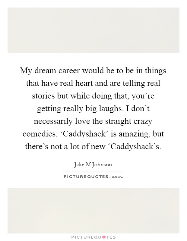 My dream career would be to be in things that have real heart and are telling real stories but while doing that, you're getting really big laughs. I don't necessarily love the straight crazy comedies. ‘Caddyshack' is amazing, but there's not a lot of new ‘Caddyshack's Picture Quote #1