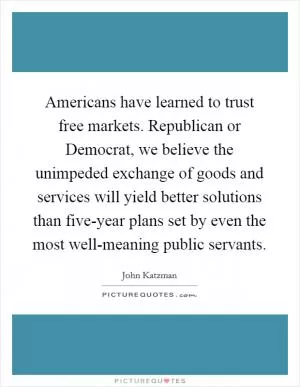 Americans have learned to trust free markets. Republican or Democrat, we believe the unimpeded exchange of goods and services will yield better solutions than five-year plans set by even the most well-meaning public servants Picture Quote #1
