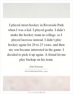 I played street hockey in Riverside Park when I was a kid. I played goalie. I didn’t make the hockey team in college, so I played lacrosse instead. I didn’t play hockey again for 20 to 25 years, and then my son became interested in the game. I decided to pick it up again. A friend let me play backup on his team Picture Quote #1