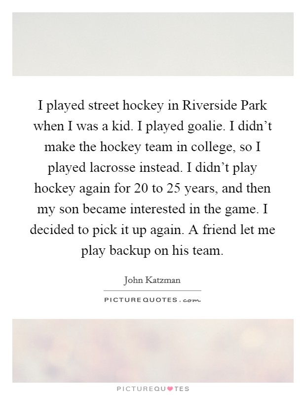 I played street hockey in Riverside Park when I was a kid. I played goalie. I didn't make the hockey team in college, so I played lacrosse instead. I didn't play hockey again for 20 to 25 years, and then my son became interested in the game. I decided to pick it up again. A friend let me play backup on his team Picture Quote #1