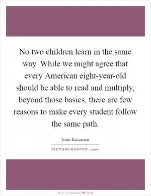 No two children learn in the same way. While we might agree that every American eight-year-old should be able to read and multiply, beyond those basics, there are few reasons to make every student follow the same path Picture Quote #1