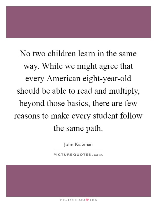 No two children learn in the same way. While we might agree that every American eight-year-old should be able to read and multiply, beyond those basics, there are few reasons to make every student follow the same path Picture Quote #1