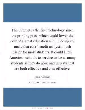 The Internet is the first technology since the printing press which could lower the cost of a great education and, in doing so, make that cost-benefit analysis much easier for most students. It could allow American schools to service twice as many students as they do now, and in ways that are both effective and cost-effective Picture Quote #1