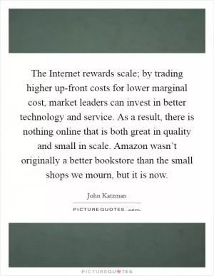 The Internet rewards scale; by trading higher up-front costs for lower marginal cost, market leaders can invest in better technology and service. As a result, there is nothing online that is both great in quality and small in scale. Amazon wasn’t originally a better bookstore than the small shops we mourn, but it is now Picture Quote #1