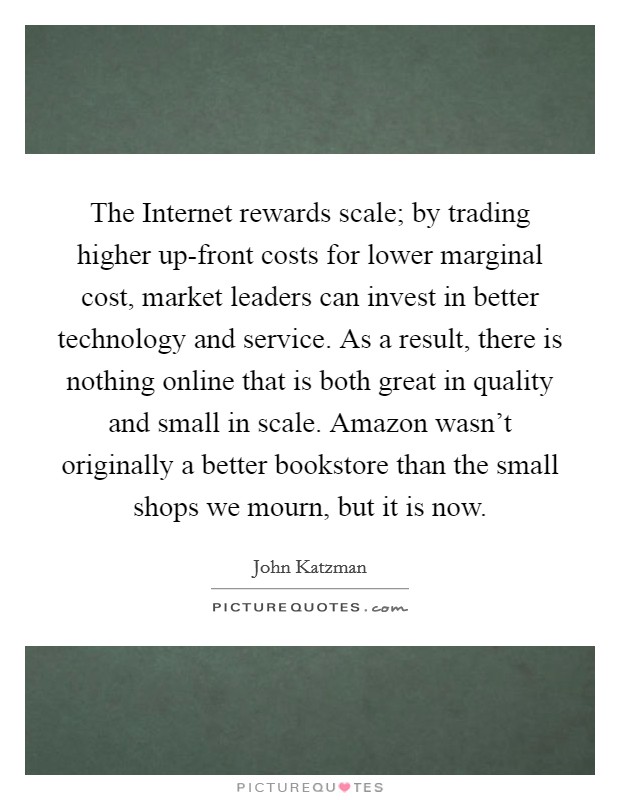 The Internet rewards scale; by trading higher up-front costs for lower marginal cost, market leaders can invest in better technology and service. As a result, there is nothing online that is both great in quality and small in scale. Amazon wasn't originally a better bookstore than the small shops we mourn, but it is now Picture Quote #1