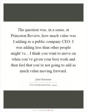The question was, in a sense, at Princeton Review, how much value was I adding as a public company CEO. I was adding less than other people might’ve... I think you want to move on when you’ve given your best work and then feel that you’re not going to add as much value moving forward Picture Quote #1