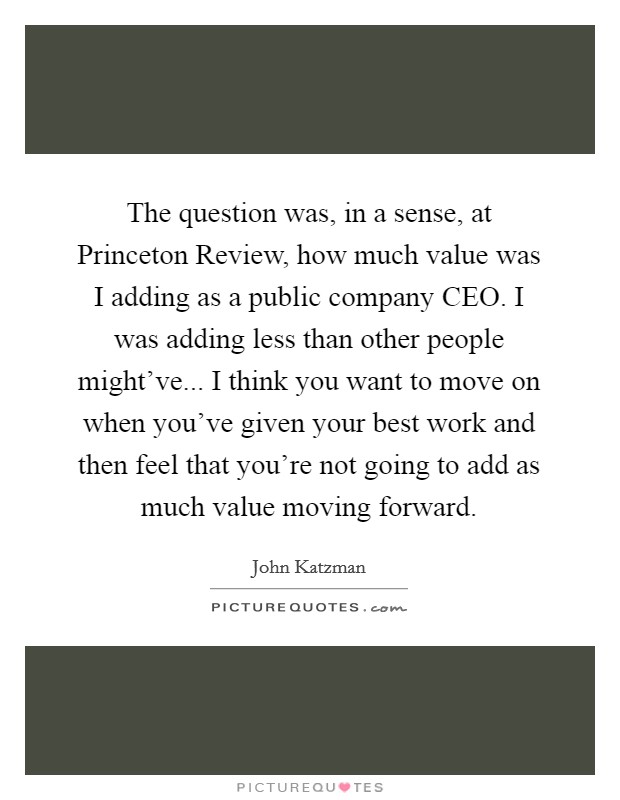 The question was, in a sense, at Princeton Review, how much value was I adding as a public company CEO. I was adding less than other people might've... I think you want to move on when you've given your best work and then feel that you're not going to add as much value moving forward Picture Quote #1