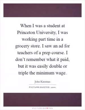 When I was a student at Princeton University, I was working part time in a grocery store. I saw an ad for teachers of a prep course. I don’t remember what it paid, but it was easily double or triple the minimum wage Picture Quote #1