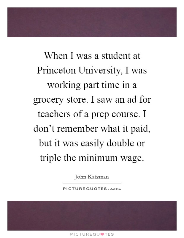 When I was a student at Princeton University, I was working part time in a grocery store. I saw an ad for teachers of a prep course. I don't remember what it paid, but it was easily double or triple the minimum wage Picture Quote #1