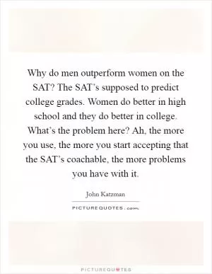 Why do men outperform women on the SAT? The SAT’s supposed to predict college grades. Women do better in high school and they do better in college. What’s the problem here? Ah, the more you use, the more you start accepting that the SAT’s coachable, the more problems you have with it Picture Quote #1