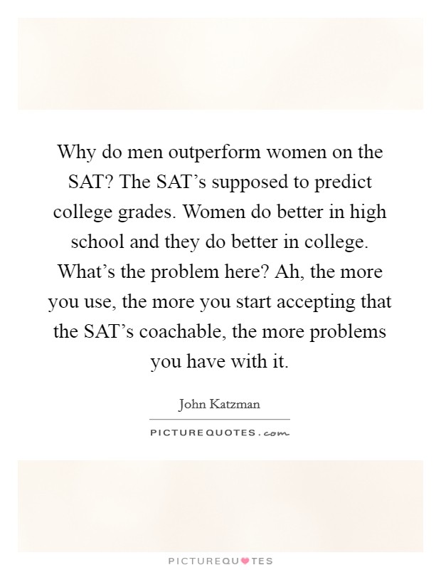 Why do men outperform women on the SAT? The SAT's supposed to predict college grades. Women do better in high school and they do better in college. What's the problem here? Ah, the more you use, the more you start accepting that the SAT's coachable, the more problems you have with it Picture Quote #1