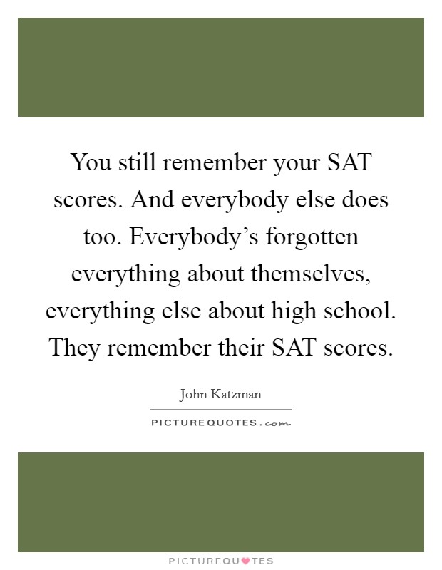 You still remember your SAT scores. And everybody else does too. Everybody’s forgotten everything about themselves, everything else about high school. They remember their SAT scores Picture Quote #1
