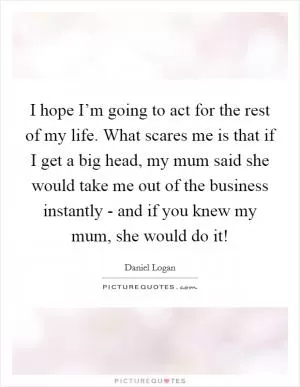 I hope I’m going to act for the rest of my life. What scares me is that if I get a big head, my mum said she would take me out of the business instantly - and if you knew my mum, she would do it! Picture Quote #1