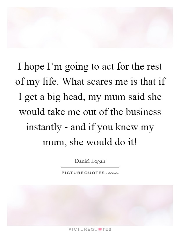 I hope I'm going to act for the rest of my life. What scares me is that if I get a big head, my mum said she would take me out of the business instantly - and if you knew my mum, she would do it! Picture Quote #1