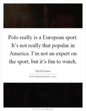 Polo really is a European sport. It’s not really that popular in America. I’m not an expert on the sport, but it’s fun to watch Picture Quote #1