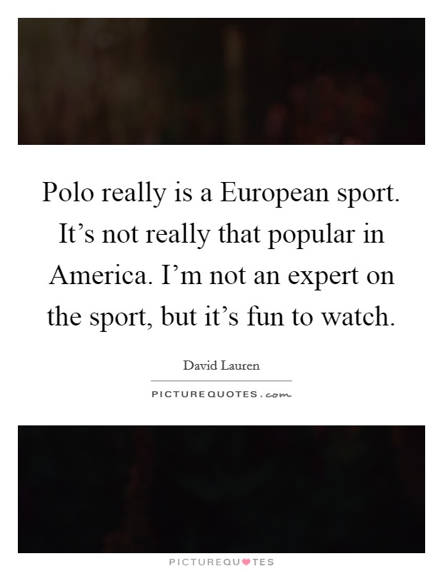 Polo really is a European sport. It's not really that popular in America. I'm not an expert on the sport, but it's fun to watch Picture Quote #1