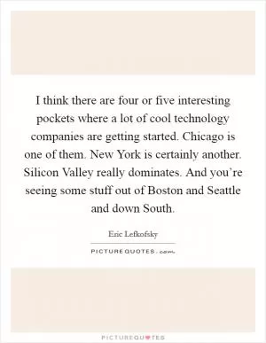 I think there are four or five interesting pockets where a lot of cool technology companies are getting started. Chicago is one of them. New York is certainly another. Silicon Valley really dominates. And you’re seeing some stuff out of Boston and Seattle and down South Picture Quote #1