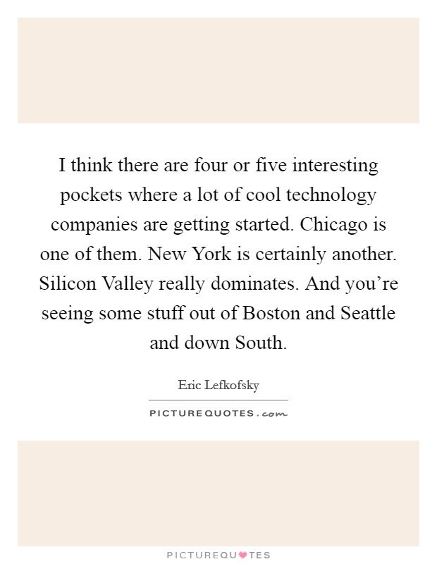 I think there are four or five interesting pockets where a lot of cool technology companies are getting started. Chicago is one of them. New York is certainly another. Silicon Valley really dominates. And you're seeing some stuff out of Boston and Seattle and down South Picture Quote #1