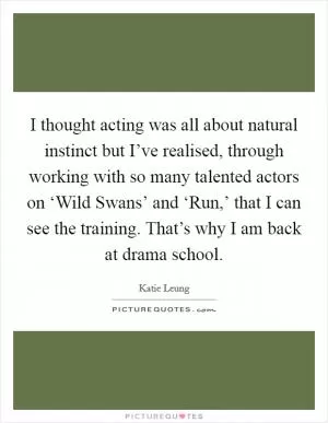 I thought acting was all about natural instinct but I’ve realised, through working with so many talented actors on ‘Wild Swans’ and ‘Run,’ that I can see the training. That’s why I am back at drama school Picture Quote #1