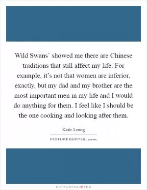 Wild Swans’ showed me there are Chinese traditions that still affect my life. For example, it’s not that women are inferior, exactly, but my dad and my brother are the most important men in my life and I would do anything for them. I feel like I should be the one cooking and looking after them Picture Quote #1