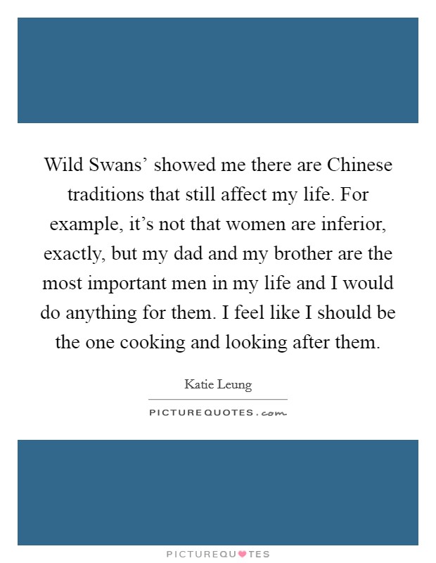Wild Swans' showed me there are Chinese traditions that still affect my life. For example, it's not that women are inferior, exactly, but my dad and my brother are the most important men in my life and I would do anything for them. I feel like I should be the one cooking and looking after them Picture Quote #1