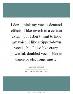 I don’t think my vocals demand effects. I like reverb to a certain extent, but I don’t want to hide my voice. I like stripped-down vocals, but I also like crazy, powerful, doubled vocals like in dance or electronic music Picture Quote #1