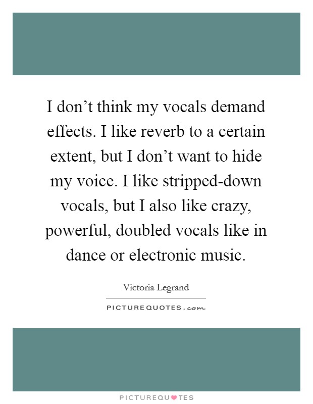 I don't think my vocals demand effects. I like reverb to a certain extent, but I don't want to hide my voice. I like stripped-down vocals, but I also like crazy, powerful, doubled vocals like in dance or electronic music Picture Quote #1