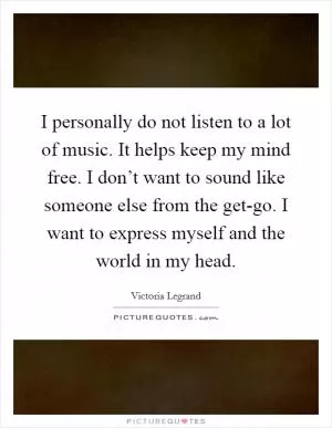 I personally do not listen to a lot of music. It helps keep my mind free. I don’t want to sound like someone else from the get-go. I want to express myself and the world in my head Picture Quote #1