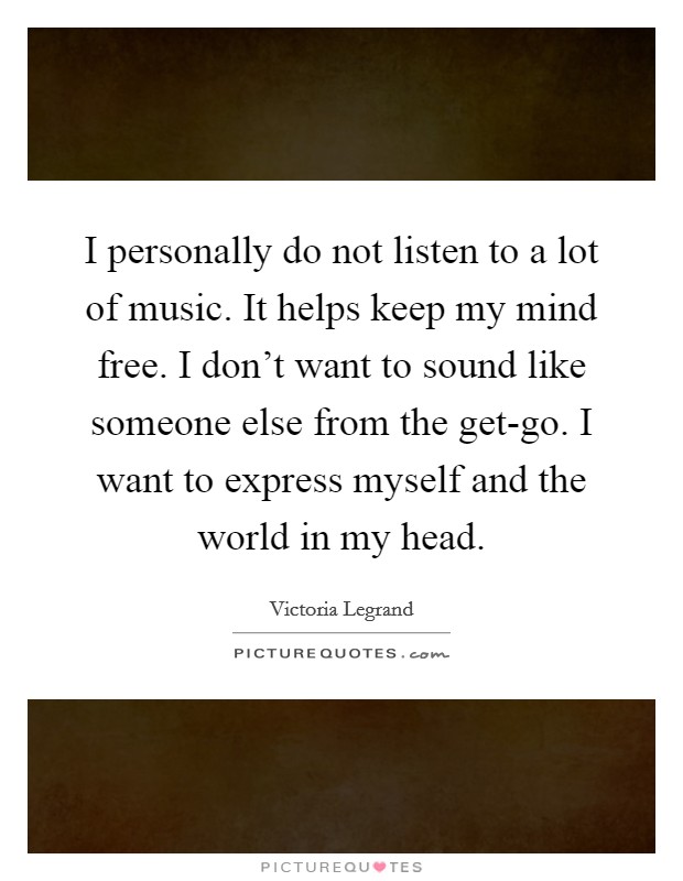 I personally do not listen to a lot of music. It helps keep my mind free. I don't want to sound like someone else from the get-go. I want to express myself and the world in my head Picture Quote #1