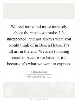 We feel more and more intensely about the music we make. It’s unexpected, and not always what you would think of in Beach House. It’s all art in the end. We aren’t making records because we have to; it’s because it’s what we want to express Picture Quote #1