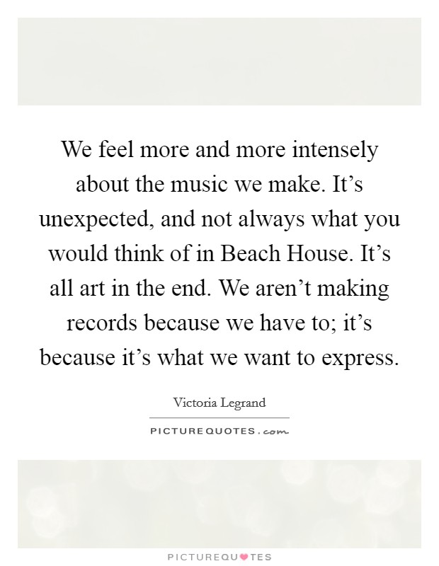 We feel more and more intensely about the music we make. It's unexpected, and not always what you would think of in Beach House. It's all art in the end. We aren't making records because we have to; it's because it's what we want to express Picture Quote #1