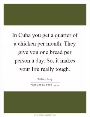 In Cuba you get a quarter of a chicken per month. They give you one bread per person a day. So, it makes your life really tough Picture Quote #1