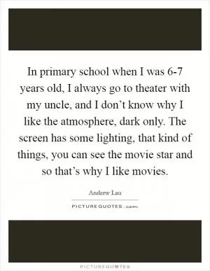 In primary school when I was 6-7 years old, I always go to theater with my uncle, and I don’t know why I like the atmosphere, dark only. The screen has some lighting, that kind of things, you can see the movie star and so that’s why I like movies Picture Quote #1