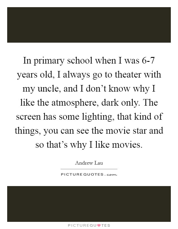 In primary school when I was 6-7 years old, I always go to theater with my uncle, and I don't know why I like the atmosphere, dark only. The screen has some lighting, that kind of things, you can see the movie star and so that's why I like movies Picture Quote #1
