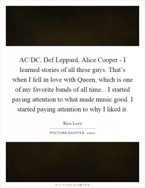 AC/DC, Def Leppard, Alice Cooper - I learned stories of all these guys. That’s when I fell in love with Queen, which is one of my favorite bands of all time... I started paying attention to what made music good. I started paying attention to why I liked it Picture Quote #1