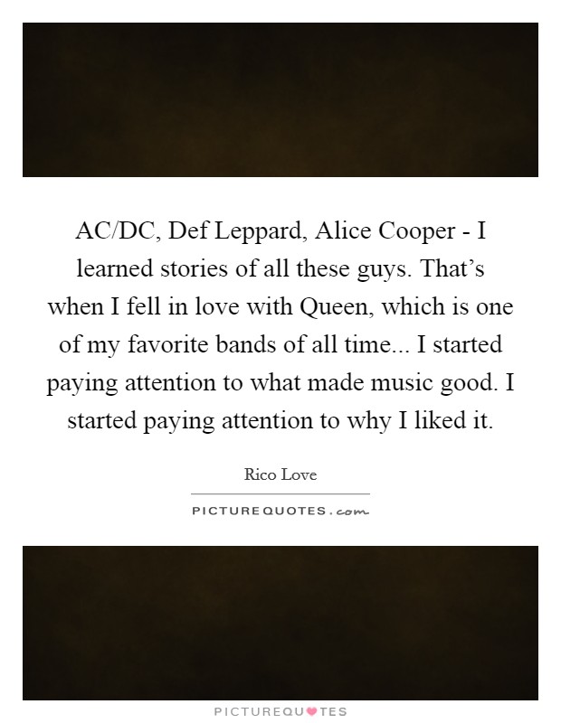 AC/DC, Def Leppard, Alice Cooper - I learned stories of all these guys. That's when I fell in love with Queen, which is one of my favorite bands of all time... I started paying attention to what made music good. I started paying attention to why I liked it Picture Quote #1