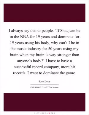 I always say this to people: ‘If Shaq can be in the NBA for 19 years and dominate for 19 years using his body, why can’t I be in the music industry for 50 years using my brain when my brain is way stronger than anyone’s body?’ I have to have a successful record company, more hit records. I want to dominate the game Picture Quote #1